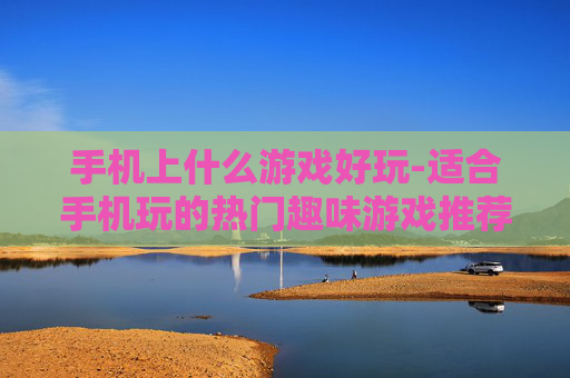 手机上什么游戏好玩-适合手机玩的热门趣味游戏推荐