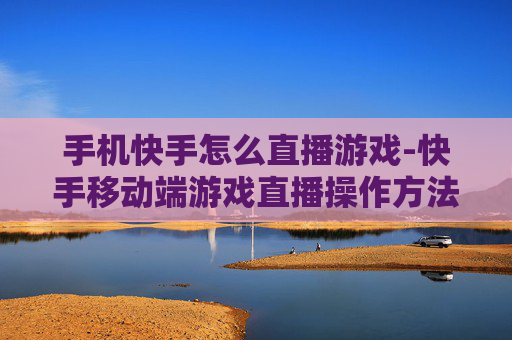 手机快手怎么直播游戏-快手移动端游戏直播操作方法指南
