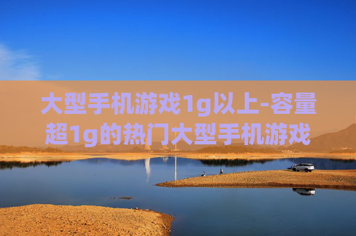 大型手机游戏1g以上-容量超1g的热门大型手机游戏盘点 大型手机游戏1g以上-容量超1g的热门大型手机游戏盘点