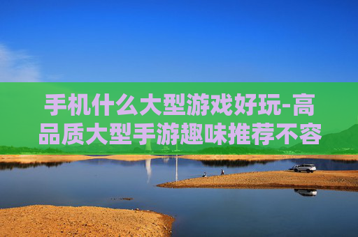 手机什么大型游戏好玩-高品质大型手游趣味推荐不容错过