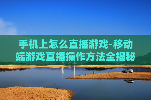 手机上怎么直播游戏-移动端游戏直播操作方法全揭秘