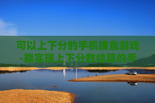 可以上下分的手机捕鱼游戏-能实现上下分数结算的手机捕鱼玩法