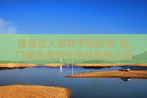 捕鱼达人游戏手机版本-热门捕鱼手游玩法及特色大揭秘