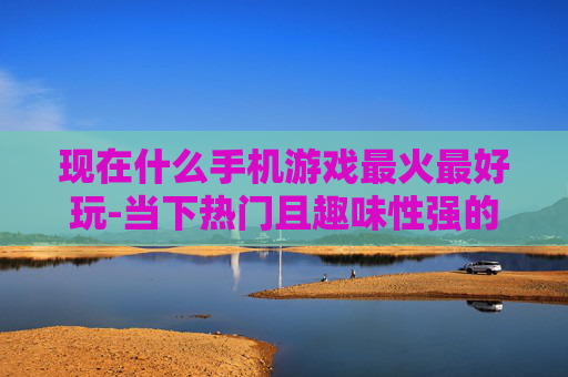 现在什么手机游戏最火最好玩-当下热门且趣味性强的手机游戏推荐