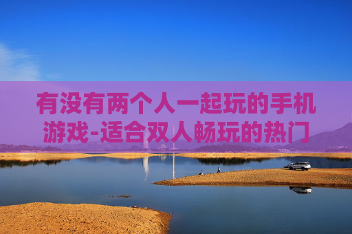 有没有两个人一起玩的手机游戏-适合双人畅玩的热门手机游戏推荐