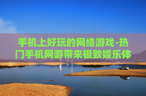 手机上好玩的网络游戏-热门手机网游带来极致娱乐体验