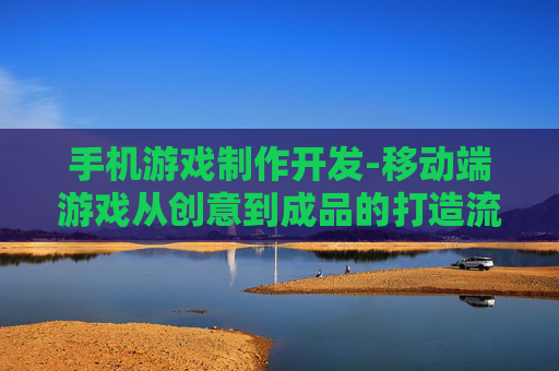 手机游戏制作开发-移动端游戏从创意到成品的打造流程