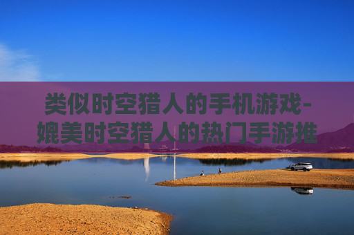 类似时空猎人的手机游戏-媲美时空猎人的热门手游推荐