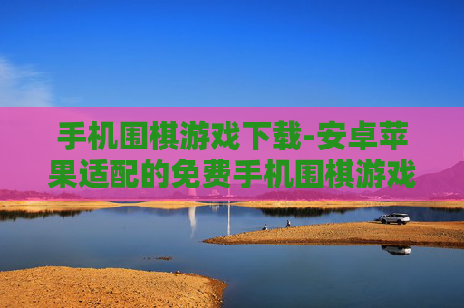 手机围棋游戏下载-安卓苹果适配的免费手机围棋游戏获取