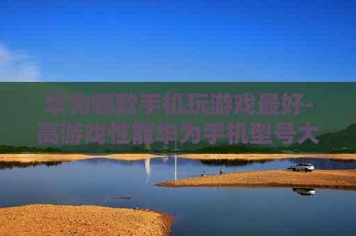 华为哪款手机玩游戏最好-高游戏性能华为手机型号大揭秘