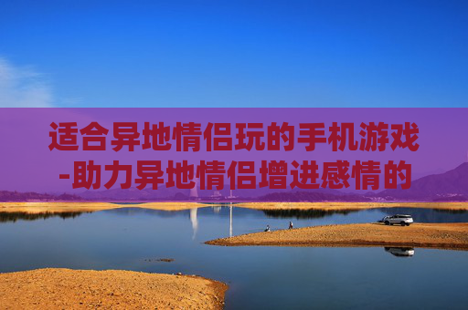 适合异地情侣玩的手机游戏-助力异地情侣增进感情的热门手游推荐
