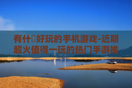 有什麼好玩的手机游戏-近期超火值得一玩的热门手游推荐