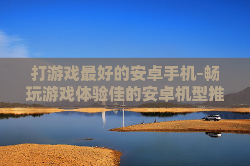 打游戏最好的安卓手机-畅玩游戏体验佳的安卓机型推荐
