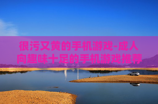 很污又黄的手机游戏-成人向趣味十足的手机游戏推荐