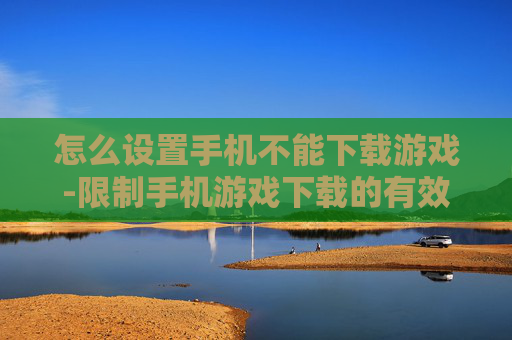 怎么设置手机不能下载游戏-限制手机游戏下载的有效设置方法