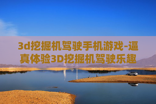 3d挖掘机驾驶手机游戏-逼真体验3D挖掘机驾驶乐趣手游