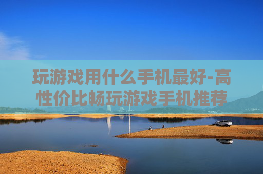 玩游戏用什么手机最好-高性价比畅玩游戏手机推荐