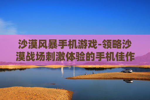 沙漠风暴手机游戏-领略沙漠战场刺激体验的手机佳作