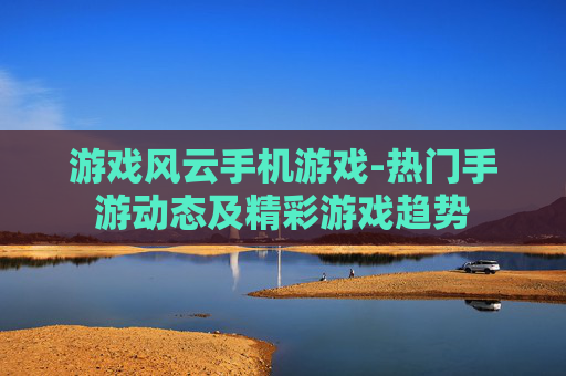 游戏风云手机游戏-热门手游动态及精彩游戏趋势