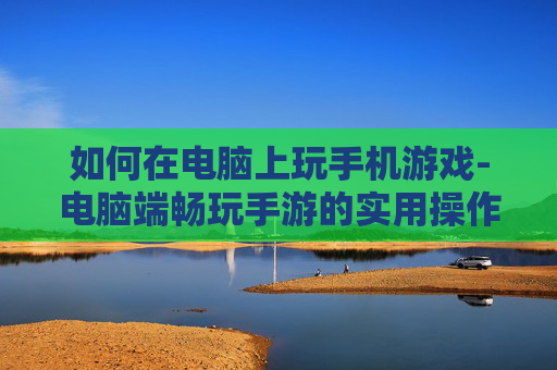 如何在电脑上玩手机游戏-电脑端畅玩手游的实用操作方法