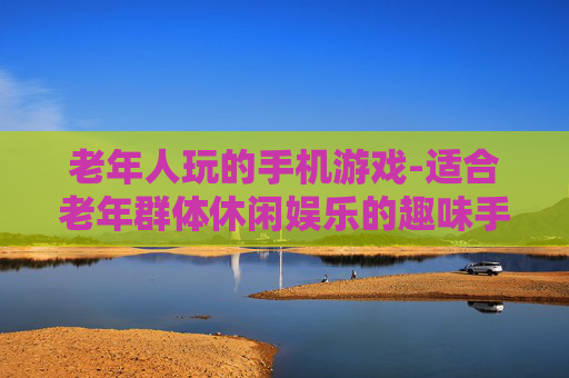 老年人玩的手机游戏-适合老年群体休闲娱乐的趣味手游 老年人玩的手机游戏-适合老年群体休闲娱乐的趣味手游