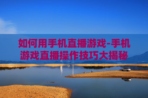 如何用手机直播游戏-手机游戏直播操作技巧大揭秘
