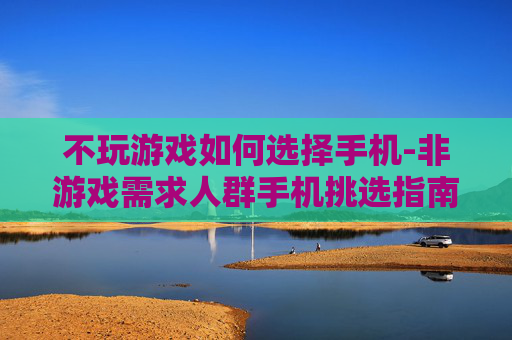 不玩游戏如何选择手机-非游戏需求人群手机挑选指南