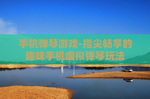 手机弹琴游戏-指尖畅享的趣味手机虚拟弹琴玩法