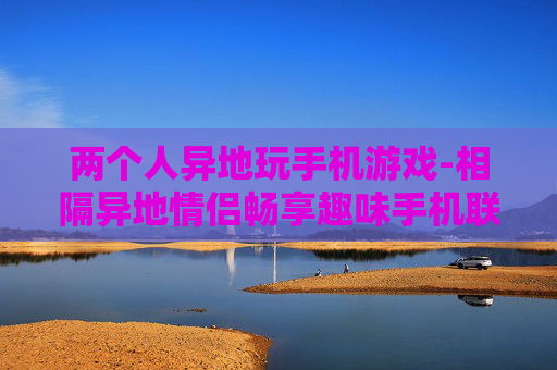 两个人异地玩手机游戏-相隔异地情侣畅享趣味手机联机游戏