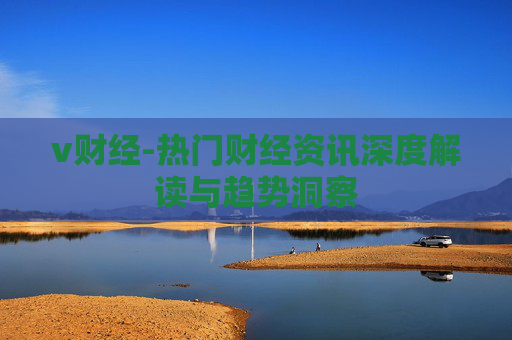 v财经-热门财经资讯深度解读与趋势洞察