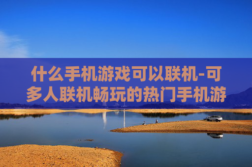 什么手机游戏可以联机-可多人联机畅玩的热门手机游戏推荐