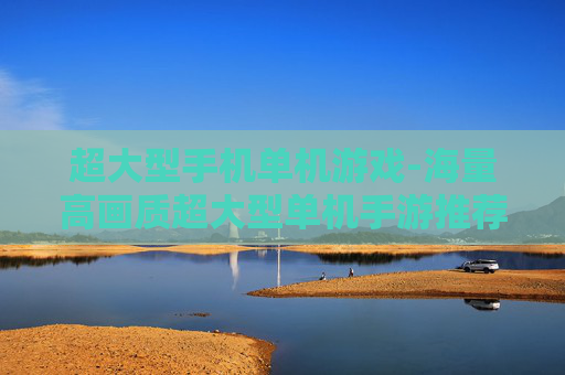 超大型手机单机游戏-海量高画质超大型单机手游推荐