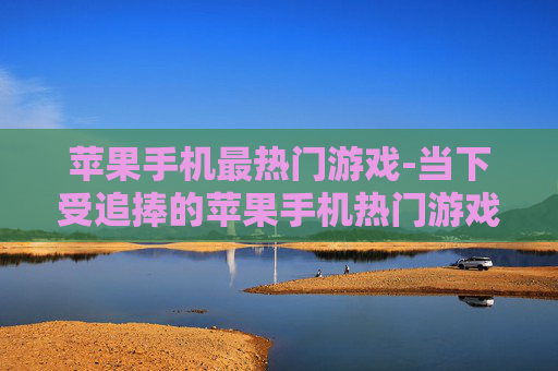 苹果手机最热门游戏-当下受追捧的苹果手机热门游戏推荐