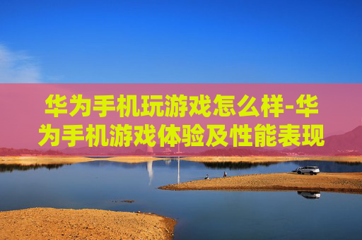 华为手机玩游戏怎么样-华为手机游戏体验及性能表现剖析
