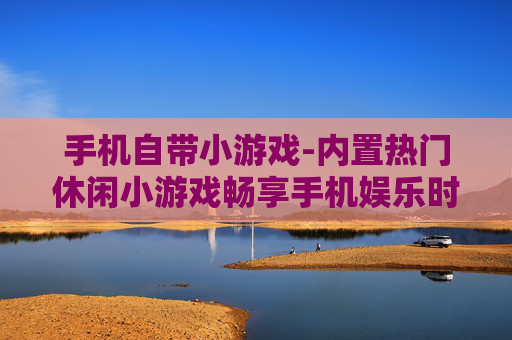 手机自带小游戏-内置热门休闲小游戏畅享手机娱乐时光