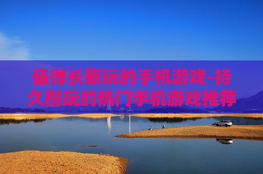 值得长期玩的手机游戏-持久耐玩的热门手机游戏推荐