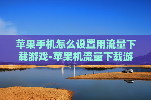 苹果手机怎么设置用流量下载游戏-苹果机流量下载游戏设置方法揭秘