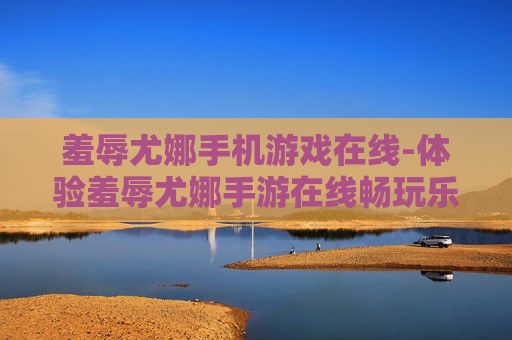 羞辱尤娜手机游戏在线-体验羞辱尤娜手游在线畅玩乐趣