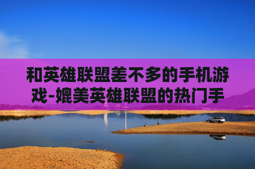 和英雄联盟差不多的手机游戏-媲美英雄联盟的热门手机竞技游戏推荐