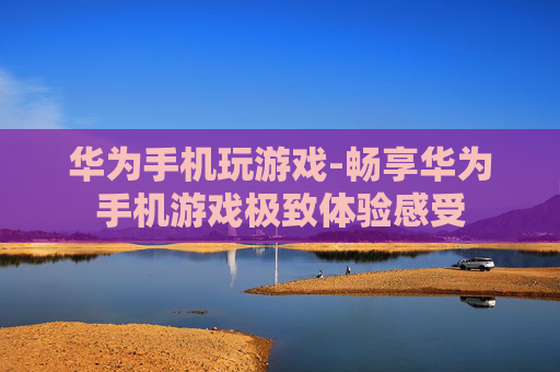 华为手机玩游戏-畅享华为手机游戏极致体验感受