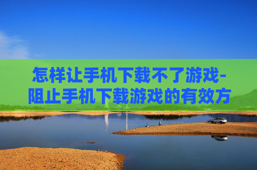 怎样让手机下载不了游戏-阻止手机下载游戏的有效方法策略