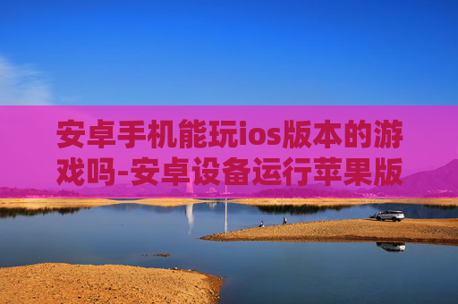 安卓手机能玩ios版本的游戏吗-安卓设备运行苹果版游戏的可行性探究