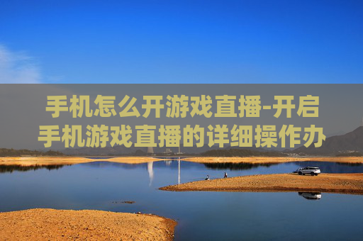 手机怎么开游戏直播-开启手机游戏直播的详细操作办法