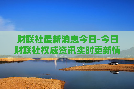财联社最新消息今日-今日财联社权威资讯实时更新情况