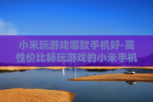 小米玩游戏哪款手机好-高性价比畅玩游戏的小米手机推荐