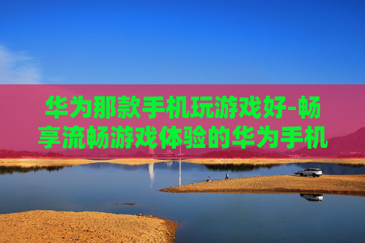 华为那款手机玩游戏好-畅享流畅游戏体验的华为手机推荐