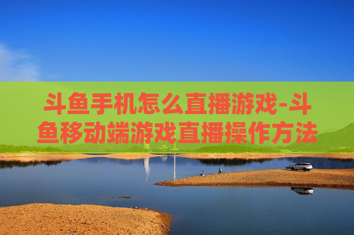 斗鱼手机怎么直播游戏-斗鱼移动端游戏直播操作方法指南
