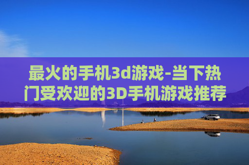 最火的手机3d游戏-当下热门受欢迎的3D手机游戏推荐