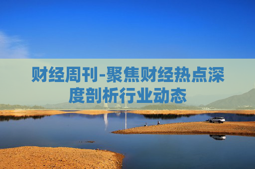财经周刊-聚焦财经热点深度剖析行业动态
