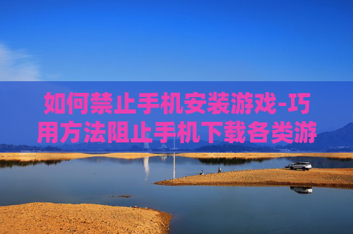 如何禁止手机安装游戏-巧用方法阻止手机下载各类游戏软件